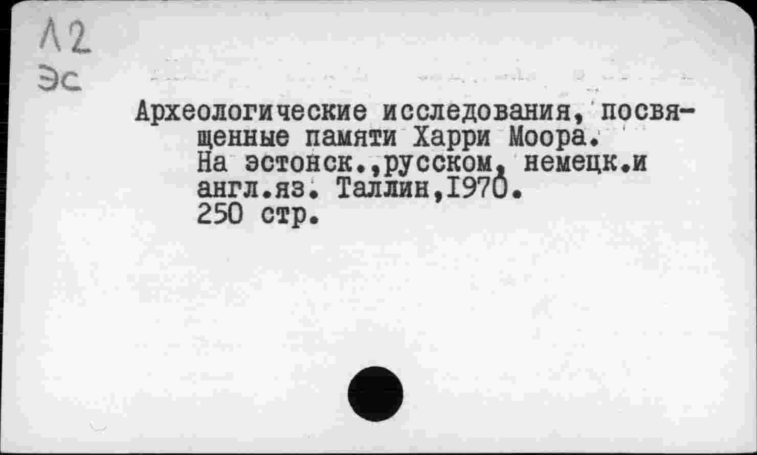 ﻿Л2
Эе
Археологические исследования, посвященные памяти Харри Моора. На эстонск.,русском, немецк.и англ.яз. Таллин,I97Ô.
250 стр.